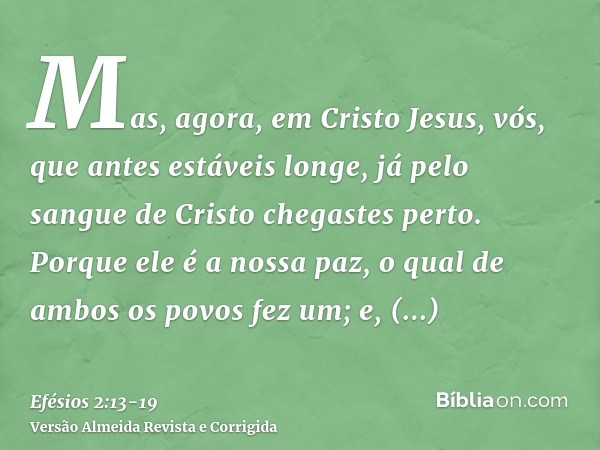 Mas, agora, em Cristo Jesus, vós, que antes estáveis longe, já pelo sangue de Cristo chegastes perto.Porque ele é a nossa paz, o qual de ambos os povos fez um; 