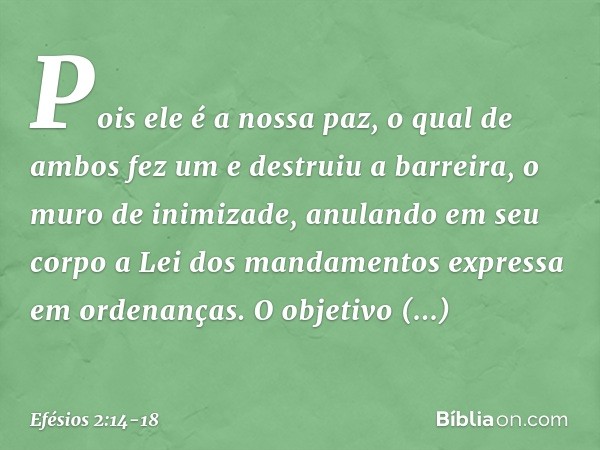 Pois ele é a nossa paz, o qual de ambos fez um e destruiu a barreira, o muro de inimizade, anulando em seu corpo a Lei dos mandamentos expressa em ordenanças. O