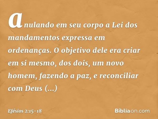 anulando em seu corpo a Lei dos mandamentos expressa em ordenanças. O objetivo dele era criar em si mesmo, dos dois, um novo homem, fazendo a paz, e reconciliar