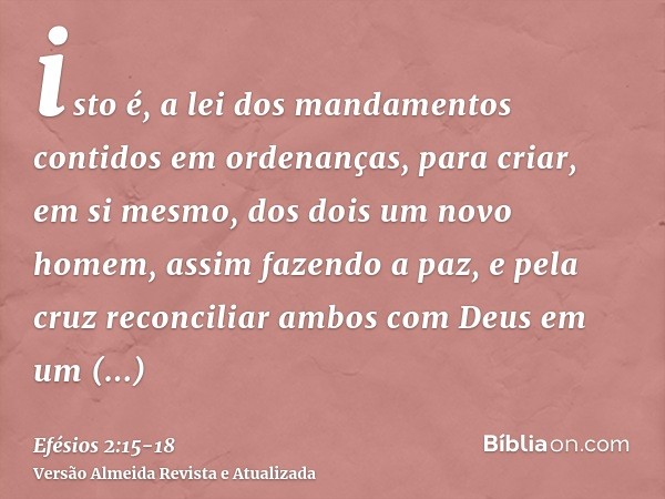 isto é, a lei dos mandamentos contidos em ordenanças, para criar, em si mesmo, dos dois um novo homem, assim fazendo a paz,e pela cruz reconciliar ambos com Deu