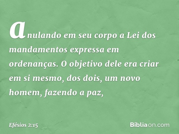 anulando em seu corpo a Lei dos mandamentos expressa em ordenanças. O objetivo dele era criar em si mesmo, dos dois, um novo homem, fazendo a paz, -- Efésios 2: