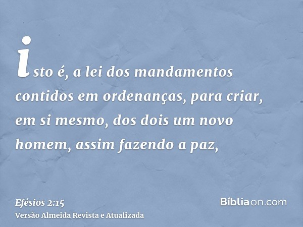 isto é, a lei dos mandamentos contidos em ordenanças, para criar, em si mesmo, dos dois um novo homem, assim fazendo a paz,