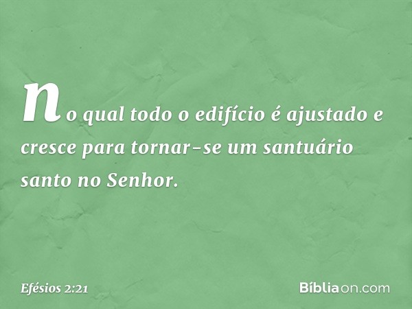 no qual todo o edifício é ajustado e cresce para tornar-se um santuário santo no Senhor. -- Efésios 2:21