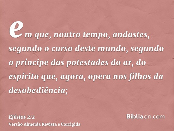em que, noutro tempo, andastes, segundo o curso deste mundo, segundo o príncipe das potestades do ar, do espírito que, agora, opera nos filhos da desobediência;