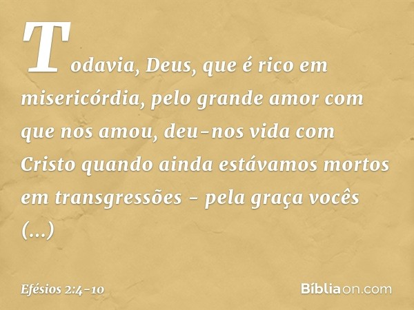 Todavia, Deus, que é rico em misericórdia, pelo grande amor com que nos amou, deu-nos vida com Cristo quando ainda estávamos mortos em transgressões - pela graç