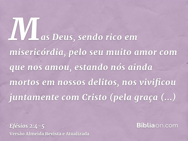 Mas Deus, sendo rico em misericórdia, pelo seu muito amor com que nos amou,estando nós ainda mortos em nossos delitos, nos vivificou juntamente com Cristo (pela