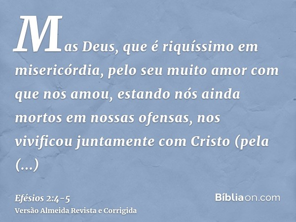 Mas Deus, que é riquíssimo em misericórdia, pelo seu muito amor com que nos amou,estando nós ainda mortos em nossas ofensas, nos vivificou juntamente com Cristo