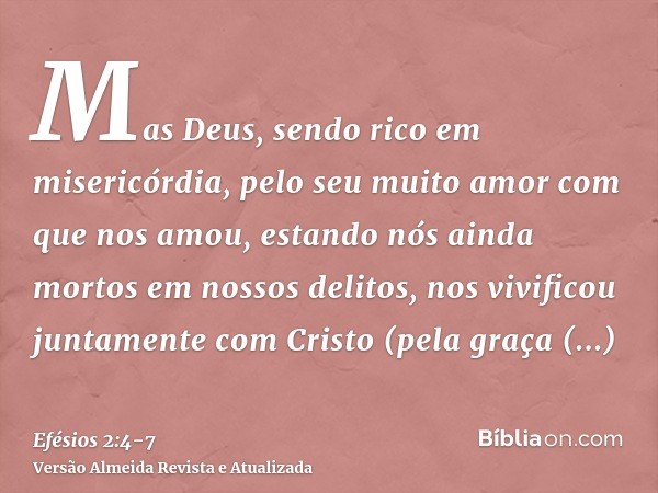 Mas Deus, sendo rico em misericórdia, pelo seu muito amor com que nos amou,estando nós ainda mortos em nossos delitos, nos vivificou juntamente com Cristo (pela