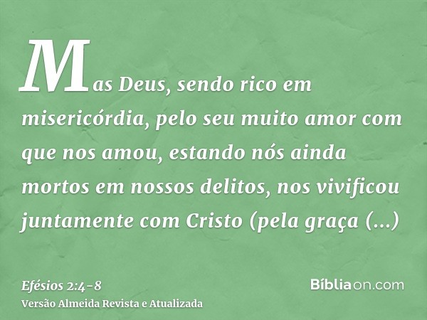 Mas Deus, sendo rico em misericórdia, pelo seu muito amor com que nos amou,estando nós ainda mortos em nossos delitos, nos vivificou juntamente com Cristo (pela