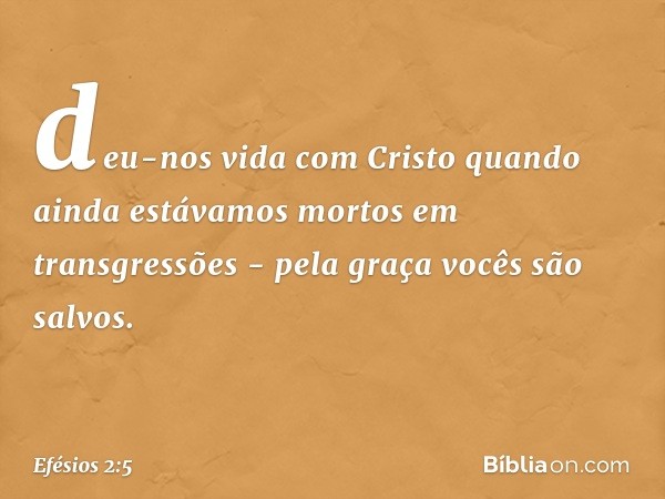 deu-nos vida com Cristo quando ainda estávamos mortos em transgressões - pela graça vocês são salvos. -- Efésios 2:5