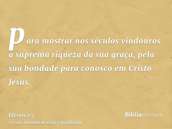 para mostrar nos séculos vindouros a suprema riqueza da sua graça, pela sua bondade para conosco em Cristo Jesus.