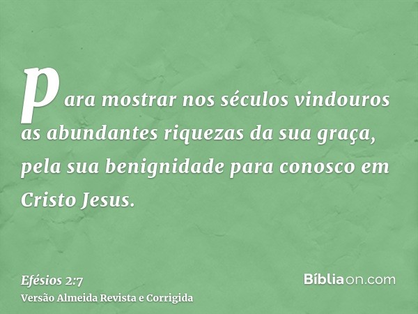 para mostrar nos séculos vindouros as abundantes riquezas da sua graça, pela sua benignidade para conosco em Cristo Jesus.