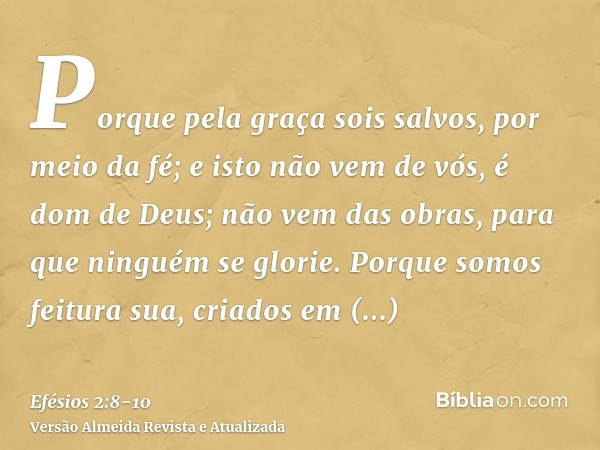 Porque pela graça sois salvos, por meio da fé; e isto não vem de vós, é dom de Deus;não vem das obras, para que ninguém se glorie.Porque somos feitura sua, cria