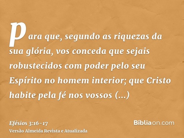 para que, segundo as riquezas da sua glória, vos conceda que sejais robustecidos com poder pelo seu Espírito no homem interior;que Cristo habite pela fé nos vos