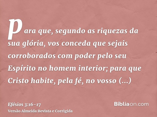 para que, segundo as riquezas da sua glória, vos conceda que sejais corroborados com poder pelo seu Espírito no homem interior;para que Cristo habite, pela fé, 