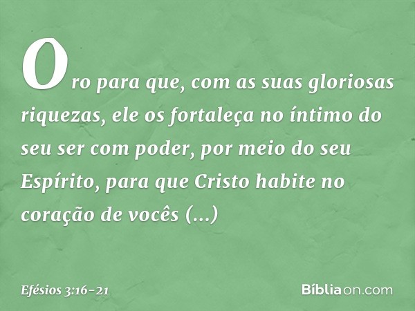 Oro para que, com as suas gloriosas riquezas, ele os fortaleça no íntimo do seu ser com poder, por meio do seu Espírito, para que Cristo habite no coração de vo