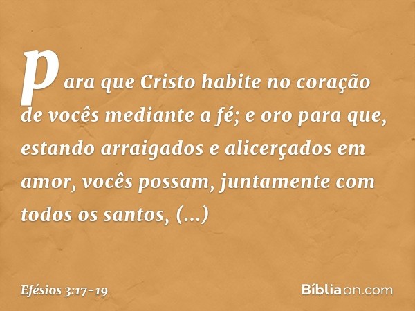 para que Cristo habite no coração de vocês mediante a fé; e oro para que, estando arraigados e alicerçados em amor, vocês possam, juntamente com todos os santos