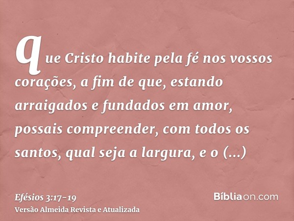 que Cristo habite pela fé nos vossos corações, a fim de que, estando arraigados e fundados em amor,possais compreender, com todos os santos, qual seja a largura