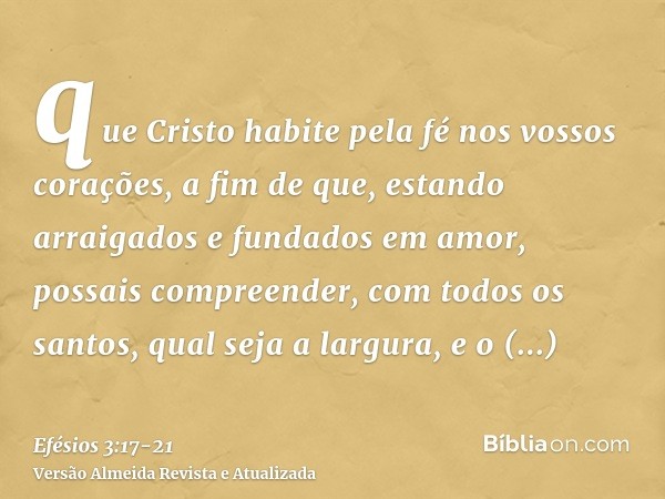 que Cristo habite pela fé nos vossos corações, a fim de que, estando arraigados e fundados em amor,possais compreender, com todos os santos, qual seja a largura