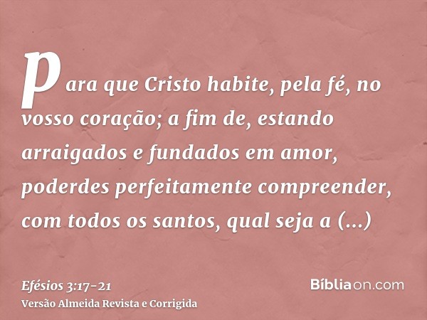 para que Cristo habite, pela fé, no vosso coração; a fim de, estando arraigados e fundados em amor,poderdes perfeitamente compreender, com todos os santos, qual