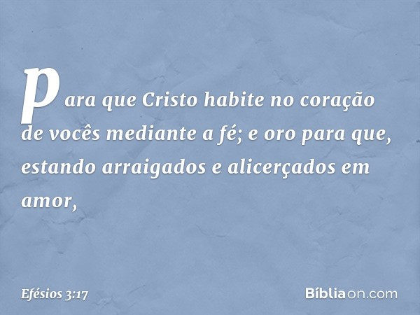 para que Cristo habite no coração de vocês mediante a fé; e oro para que, estando arraigados e alicerçados em amor, -- Efésios 3:17