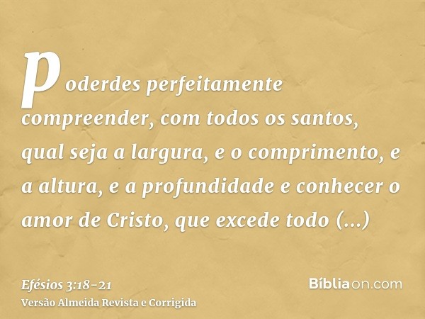 poderdes perfeitamente compreender, com todos os santos, qual seja a largura, e o comprimento, e a altura, e a profundidadee conhecer o amor de Cristo, que exce