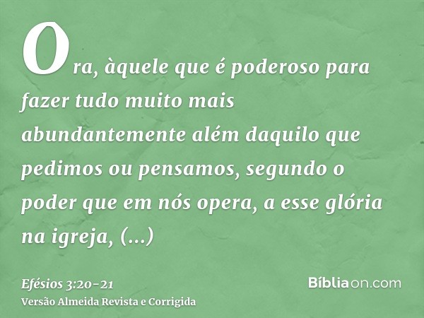 Ora, àquele que é poderoso para fazer tudo muito mais abundantemente além daquilo que pedimos ou pensamos, segundo o poder que em nós opera,a esse glória na igr