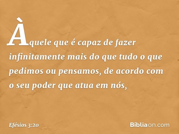 Àquele que é capaz de fazer infinitamente mais do que tudo o que pedimos ou pensamos, de acordo com o seu poder que atua em nós, -- Efésios 3:20