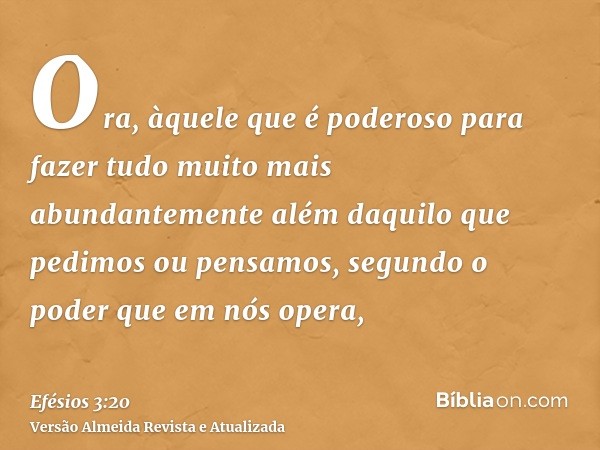 Ora, àquele que é poderoso para fazer tudo muito mais abundantemente além daquilo que pedimos ou pensamos, segundo o poder que em nós opera,