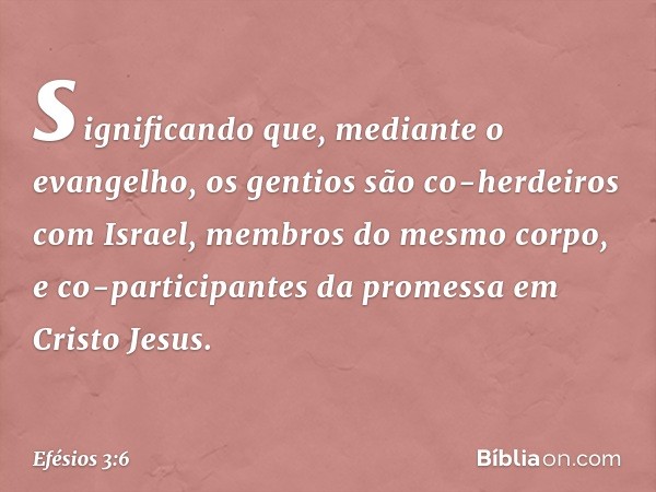 significando que, mediante o evangelho, os gentios são co-herdeiros com Israel, membros do mesmo corpo, e co-participantes da promessa em Cristo Jesus. -- Efési