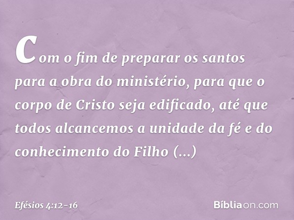 com o fim de preparar os santos para a obra do ministério, para que o corpo de Cristo seja edificado, até que todos alcancemos a unidade da fé e do conhecimento