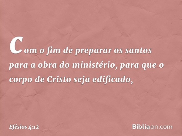 com o fim de preparar os santos para a obra do ministério, para que o corpo de Cristo seja edificado, -- Efésios 4:12