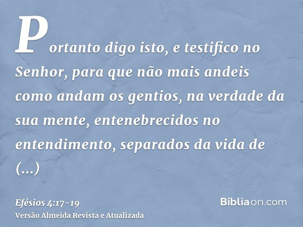 Portanto digo isto, e testifico no Senhor, para que não mais andeis como andam os gentios, na verdade da sua mente,entenebrecidos no entendimento, separados da 