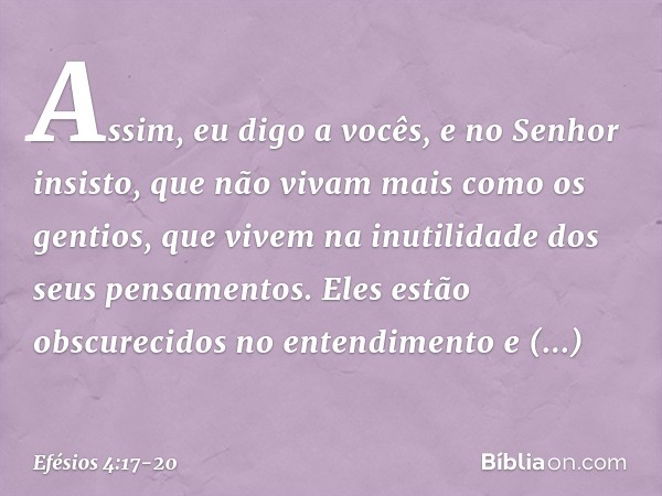 Assim, eu digo a vocês, e no Senhor insisto, que não vivam mais como os gentios, que vivem na inutilidade dos seus pensamentos. Eles estão obscurecidos no enten