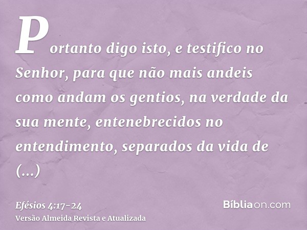 Portanto digo isto, e testifico no Senhor, para que não mais andeis como andam os gentios, na verdade da sua mente,entenebrecidos no entendimento, separados da 