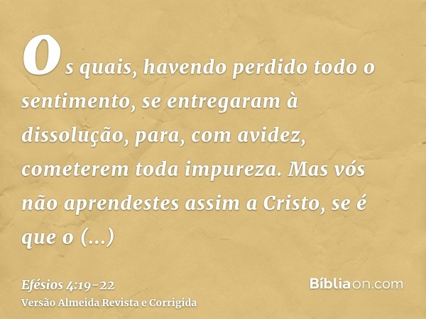 os quais, havendo perdido todo o sentimento, se entregaram à dissolução, para, com avidez, cometerem toda impureza.Mas vós não aprendestes assim a Cristo,se é q