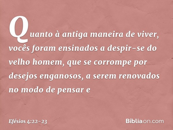 Quanto à antiga maneira de viver, vocês foram ensinados a despir-se do velho homem, que se corrompe por desejos enganosos, a serem renovados no modo de pensar e