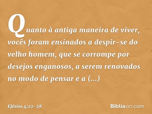 Quanto à antiga maneira de viver, vocês foram ensinados a despir-se do velho homem, que se corrompe por desejos enganosos, a serem renovados no modo de pensar e