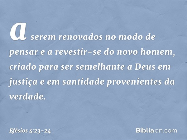 a serem renovados no modo de pensar e a revestir-se do novo homem, criado para ser semelhante a Deus em justiça e em santidade provenientes da verdade. -- Efési