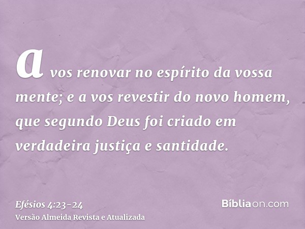 a vos renovar no espírito da vossa mente;e a vos revestir do novo homem, que segundo Deus foi criado em verdadeira justiça e santidade.