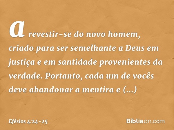 a revestir-se do novo homem, criado para ser semelhante a Deus em justiça e em santidade provenientes da verdade. Portanto, cada um de vocês deve abandonar a me