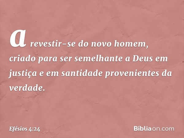 a revestir-se do novo homem, criado para ser semelhante a Deus em justiça e em santidade provenientes da verdade. -- Efésios 4:24