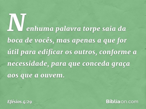 Nenhuma palavra torpe saia da boca de vocês, mas apenas a que for útil para edificar os outros, conforme a necessidade, para que conceda graça aos que a ouvem. 