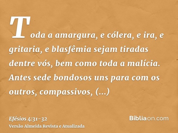 Toda a amargura, e cólera, e ira, e gritaria, e blasfêmia sejam tiradas dentre vós, bem como toda a malícia.Antes sede bondosos uns para com os outros, compassi