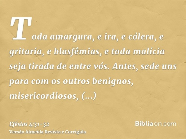 Toda amargura, e ira, e cólera, e gritaria, e blasfêmias, e toda malícia seja tirada de entre vós.Antes, sede uns para com os outros benignos, misericordiosos, 