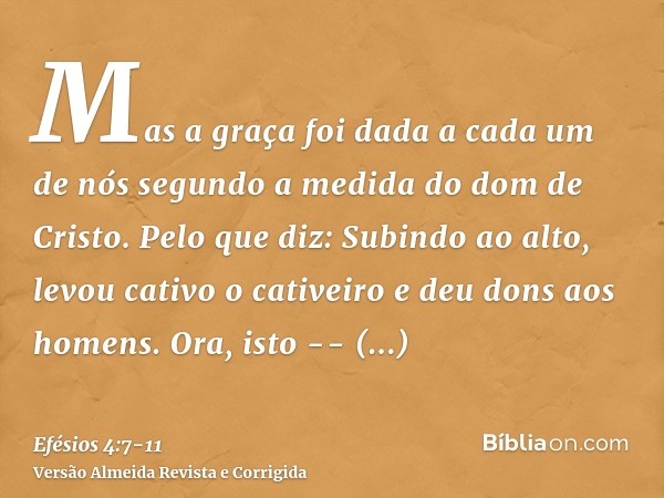 Mas a graça foi dada a cada um de nós segundo a medida do dom de Cristo.Pelo que diz: Subindo ao alto, levou cativo o cativeiro e deu dons aos homens.Ora, isto