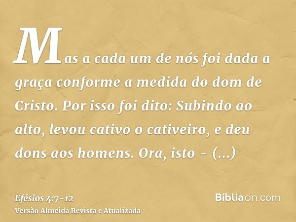 Mas a cada um de nós foi dada a graça conforme a medida do dom de Cristo.Por isso foi dito: Subindo ao alto, levou cativo o cativeiro, e deu dons aos homens.Ora