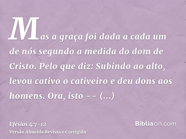 Mas a graça foi dada a cada um de nós segundo a medida do dom de Cristo.Pelo que diz: Subindo ao alto, levou cativo o cativeiro e deu dons aos homens.Ora, isto 