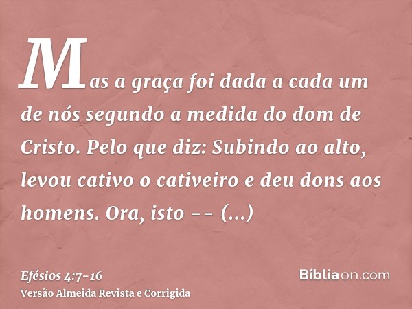 Mas a graça foi dada a cada um de nós segundo a medida do dom de Cristo.Pelo que diz: Subindo ao alto, levou cativo o cativeiro e deu dons aos homens.Ora, isto