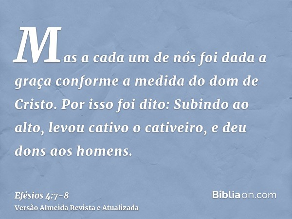 Mas a cada um de nós foi dada a graça conforme a medida do dom de Cristo.Por isso foi dito: Subindo ao alto, levou cativo o cativeiro, e deu dons aos homens.